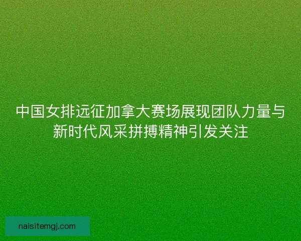 中国女排远征加拿大赛场展现团队力量与新时代风采拼搏精神引发关注