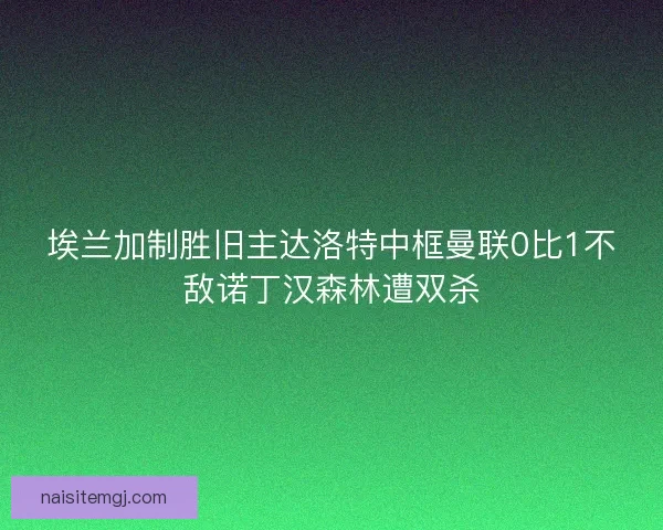 埃兰加制胜旧主达洛特中框曼联0比1不敌诺丁汉森林遭双杀