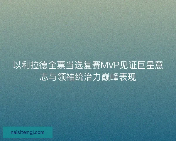 以利拉德全票当选复赛MVP见证巨星意志与领袖统治力巅峰表现
