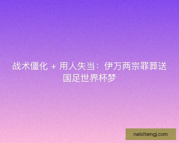 战术僵化 + 用人失当：伊万两宗罪葬送国足世界杯梦