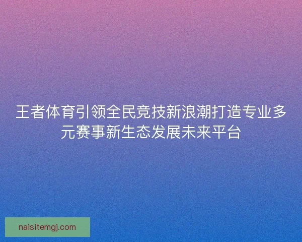 王者体育引领全民竞技新浪潮打造专业多元赛事新生态发展未来平台 王者体育引领全民竞技新浪潮打造专业多元赛事新生态发展未来平台