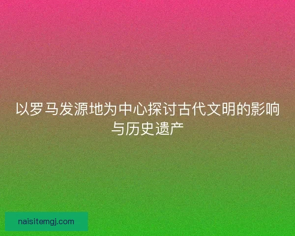 以罗马发源地为中心探讨古代文明的影响与历史遗产