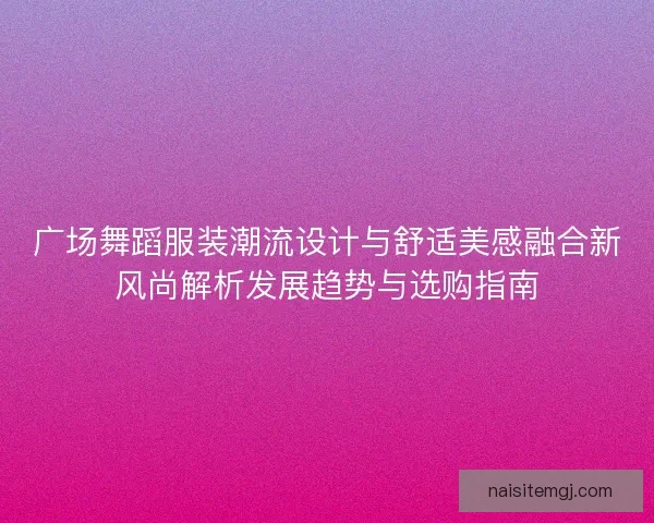 广场舞蹈服装潮流设计与舒适美感融合新风尚解析发展趋势与选购指南