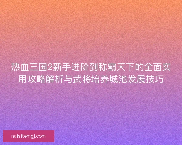 热血三国2新手进阶到称霸天下的全面实用攻略解析与武将培养城池发展技巧 热血三国2新手进阶到称霸天下的全面实用攻略解析与武将培养城池发展技巧
