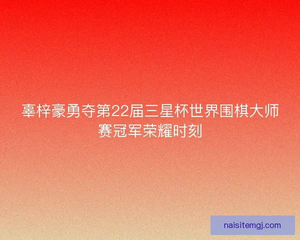 辜梓豪勇夺第22届三星杯世界围棋大师赛冠军荣耀时刻