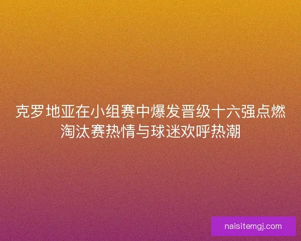 克罗地亚在小组赛中爆发晋级十六强点燃淘汰赛热情与球迷欢呼热潮