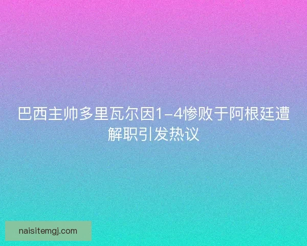 巴西主帅多里瓦尔因1-4惨败于阿根廷遭解职引发热议