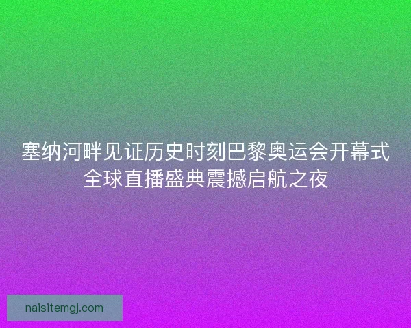 塞纳河畔见证历史时刻巴黎奥运会开幕式全球直播盛典震撼启航之夜