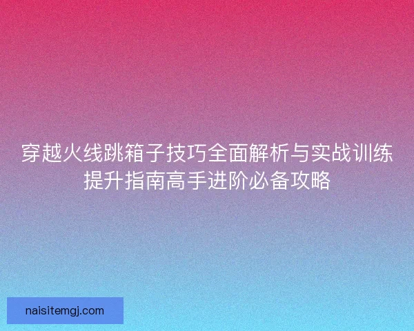 穿越火线跳箱子技巧全面解析与实战训练提升指南高手进阶必备攻略
