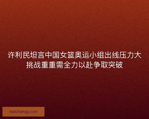 许利民坦言中国女篮奥运小组出线压力大挑战重重需全力以赴争取突破