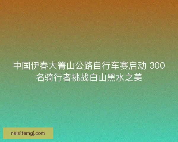 中国伊春大箐山公路自行车赛启动 300名骑行者挑战白山黑水之美
