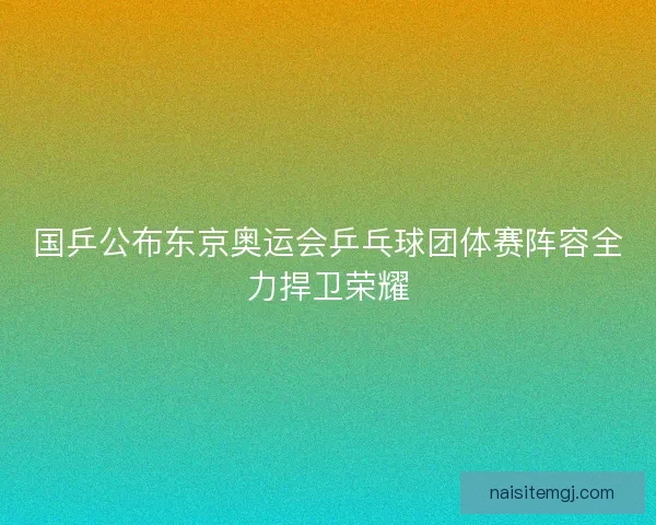 国乒公布东京奥运会乒乓球团体赛阵容全力捍卫荣耀