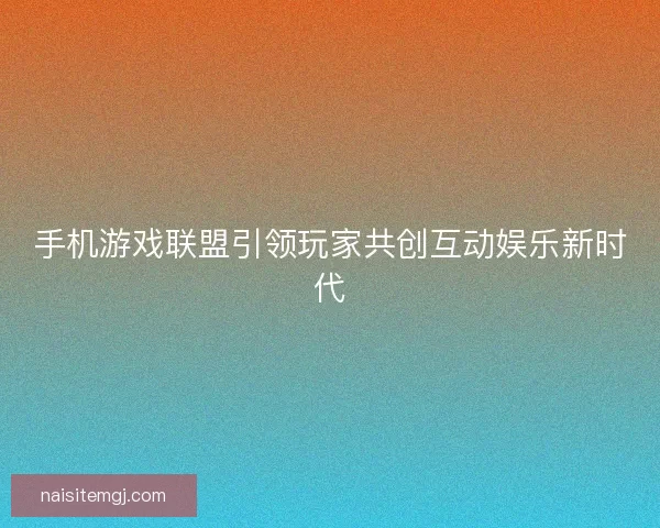手机游戏联盟引领玩家共创互动娱乐新时代