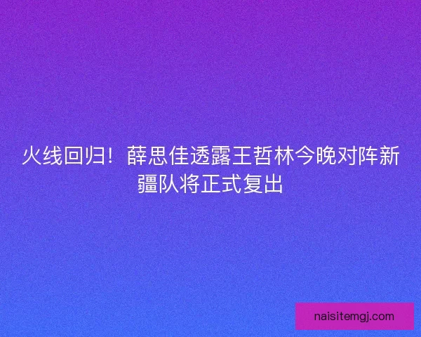 火线回归！薛思佳透露王哲林今晚对阵新疆队将正式复出
