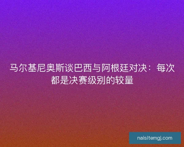 马尔基尼奥斯谈巴西与阿根廷对决：每次都是决赛级别的较量