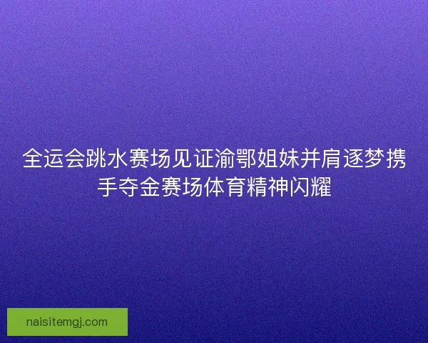 全运会跳水赛场见证渝鄂姐妹并肩逐梦携手夺金赛场体育精神闪耀
