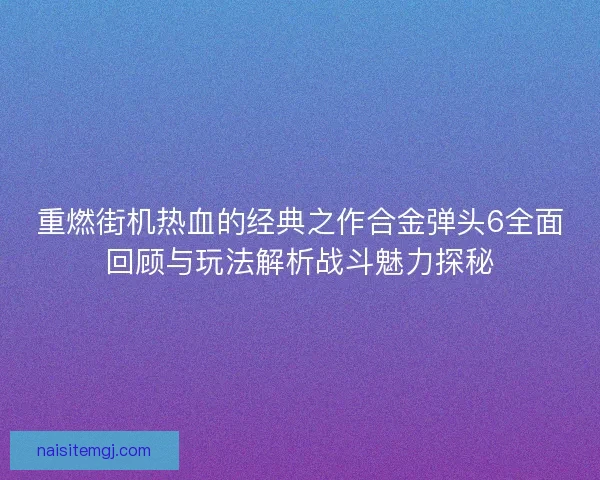 重燃街机热血的经典之作合金弹头6全面回顾与玩法解析战斗魅力探秘