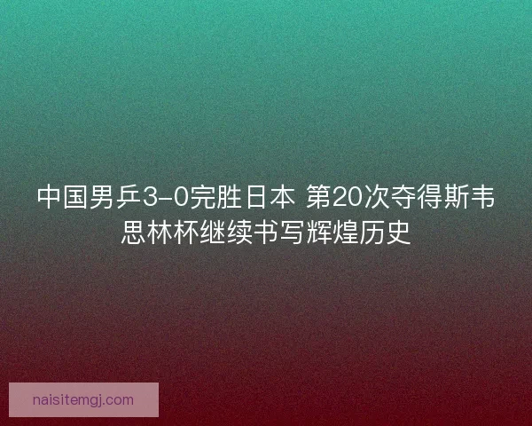 中国男乒3-0完胜日本 第20次夺得斯韦思林杯继续书写辉煌历史