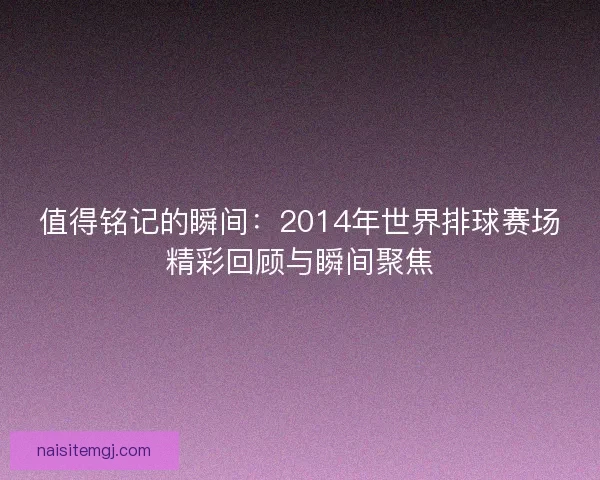 值得铭记的瞬间：2014年世界排球赛场精彩回顾与瞬间聚焦
