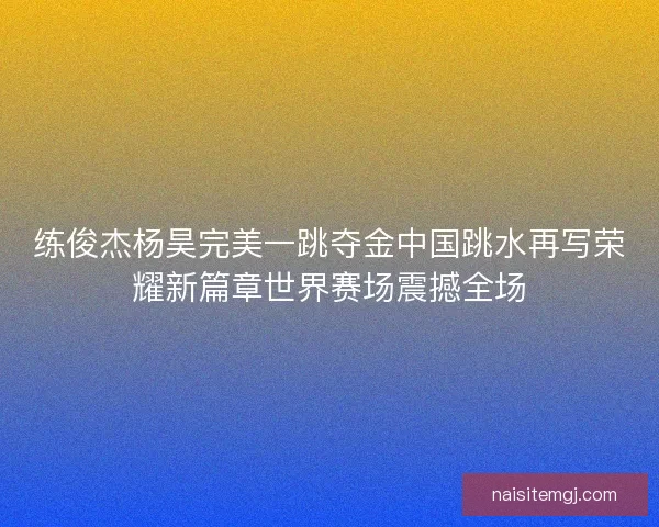 练俊杰杨昊完美一跳夺金中国跳水再写荣耀新篇章世界赛场震撼全场 练俊杰杨昊完美一跳夺金中国跳水再写荣耀新篇章世界赛场震撼全场