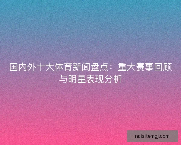 国内外十大体育新闻盘点：重大赛事回顾与明星表现分析