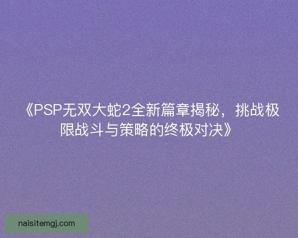 《PSP无双大蛇2全新篇章揭秘,挑战极限战斗与策略的终极对决》 《PSP无双大蛇2全新篇章揭秘,挑战极限战斗与策略的终极对决》