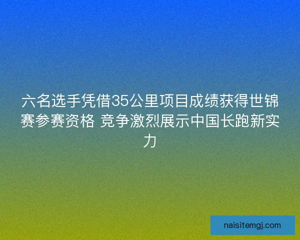 六名选手凭借35公里项目成绩获得世锦赛参赛资格 竞争激烈展示中国长跑新实力
