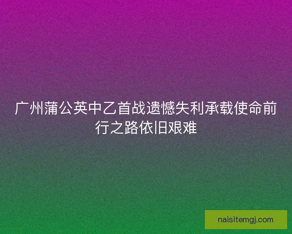 广州蒲公英中乙首战遗憾失利承载使命前行之路依旧艰难