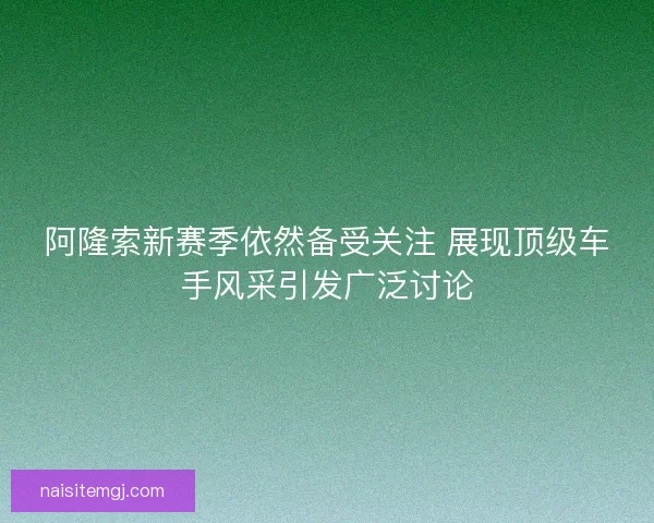 阿隆索新赛季依然备受关注 展现顶级车手风采引发广泛讨论 阿隆索新赛季依然备受关注 展现顶级车手风采引发广泛讨论