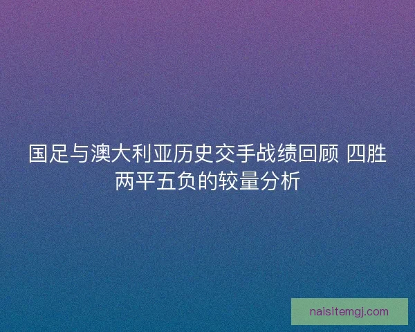 国足与澳大利亚历史交手战绩回顾 四胜两平五负的较量分析