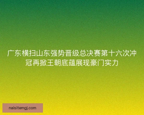 广东横扫山东强势晋级总决赛第十六次冲冠再掀王朝底蕴展现豪门实力 广东横扫山东强势晋级总决赛第十六次冲冠再掀王朝底蕴展现豪门实力