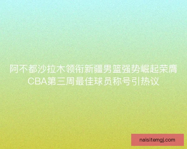 阿不都沙拉木领衔新疆男篮强势崛起荣膺CBA第三周最佳球员称号引热议 阿不都沙拉木领衔新疆男篮强势崛起荣膺CBA第三周最佳球员称号引热议