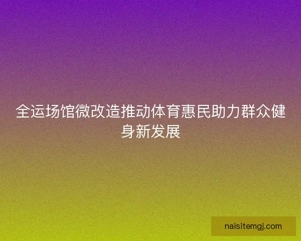全运场馆微改造推动体育惠民助力群众健身新发展