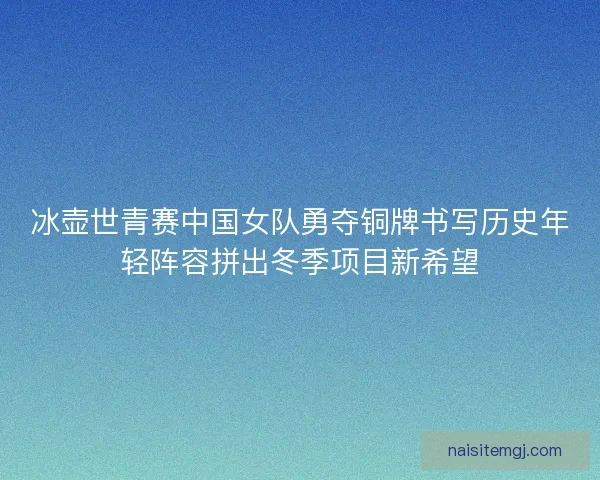 冰壶世青赛中国女队勇夺铜牌书写历史年轻阵容拼出冬季项目新希望