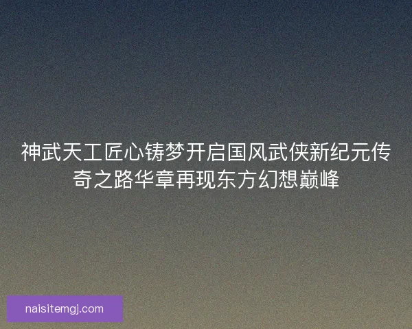 神武天工匠心铸梦开启国风武侠新纪元传奇之路华章再现东方幻想巅峰 神武天工匠心铸梦开启国风武侠新纪元传奇之路华章再现东方幻想巅峰