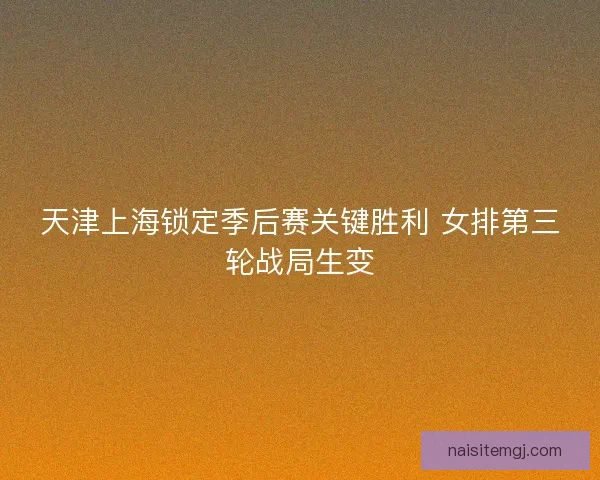 天津上海锁定季后赛关键胜利 女排第三轮战局生变