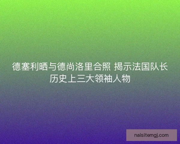 德塞利晒与德尚洛里合照 揭示法国队长历史上三大领袖人物 德塞利晒与德尚洛里合照 揭示法国队长历史上三大领袖人物