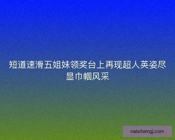 短道速滑五姐妹领奖台上再现超人英姿尽显巾帼风采 短道速滑五姐妹领奖台上再现超人英姿尽显巾帼风采